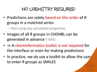 No Chemistry required
• Predictions are solely based on the order of R
groups in a matched series
– Not using any calculated properties
• Images of all R groups in ChEMBL can be
generated in advance (~65K)
• ⇒ A cheminformatics toolkit is not required for
the interface or even for making predictions
• In practice, we do use a toolkit to allow the user
to enter R groups as SMILES
 