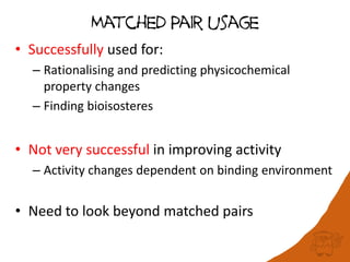 Matched Pair usage
• Successfully used for:
– Rationalising and predicting physicochemical
property changes
– Finding bioisosteres
• Not very successful in improving activity
– Activity changes dependent on binding environment
• Need to look beyond matched pairs
 