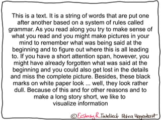 This is a text. It is a string of words that are put one
after another based on a system of rules called
grammar. As you read along you try to make sense of
what you read and you might make pictures in your
mind to remember what was being said at the
beginning and to figure out where this is all leading
to. If you have a short attention span, however, you
might have already forgotten what was said at the
beginning and you could also get lost in the details
and miss the complete picture. Besides, these black
marks on white paper look ... well, they look rather
dull. Because of this and for other reasons and to
make a long story short, we like to
visualize information
 