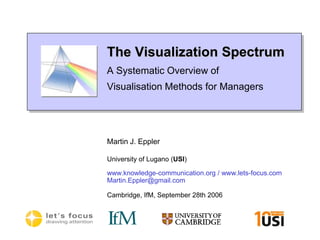 The Visualization SpectrumA Systematic Overview of Visualisation Methods for Managers Martin J. Eppler University of Lugano (USI) www.knowledge-communication.org / www.lets-focus.com Martin.Eppler@gmail.com Cambridge, IfM, September 28th 2006 