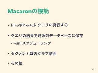 Macaronの機能
• HiveやPrestoにクエリの発行する
• クエリの結果を時系列データベースに保存
• with スケジューリング
• セグメント毎のグラフ描画
• その他
14
 