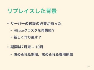 リプレイスした背景
• サーバーの移設の必要があった
• HBaseクラスタを再構築？
• 新しく作り直す？
• 期間は7月末 ~ 10月
• 決められた期限，求められる費用削減
21
 