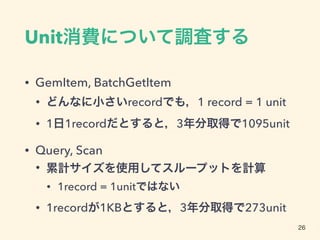 Unit消費について調査する
• GemItem, BatchGetItem
• どんなに小さいrecordでも，1 record = 1 unit
• 1日1recordだとすると，3年分取得で1095unit
• Query, Scan
• 累計サイズを使用してスループットを計算
• 1record = 1unitではない
• 1recordが1KBとすると，3年分取得で273unit
26
 