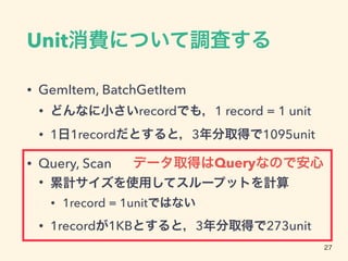 Unit消費について調査する
• GemItem, BatchGetItem
• どんなに小さいrecordでも，1 record = 1 unit
• 1日1recordだとすると，3年分取得で1095unit
• Query, Scan
• 累計サイズを使用してスループットを計算
• 1record = 1unitではない
• 1recordが1KBとすると，3年分取得で273unit
27
データ取得はQueryなので安心
 