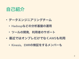 自己紹介
• データエンジニアリングチーム
• Hadoopなどの分析基盤の運用
• ツールの開発，利用者のサポート
• 最近ではオンプレだけでなくAWSも利用
• Kinesis，EMRの検証をするメンバーも
3
 
