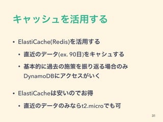 キャッシュを活用する
• ElastiCache(Redis)を活用する
• 直近のデータ(ex. 90日)をキャシュする
• 基本的に過去の施策を振り返る場合のみ
DynamoDBにアクセスがいく
• ElastiCacheは安いのでお得
• 直近のデータのみならt2.microでも可
31
 