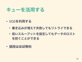 キューを活用する
• SQSを利用する
• 書き込みが増えて失敗してもリトライできる
• 低いスループットを指定してもデータのロスト
を防ぐことができる
• 値段はほぼ無料
32
 