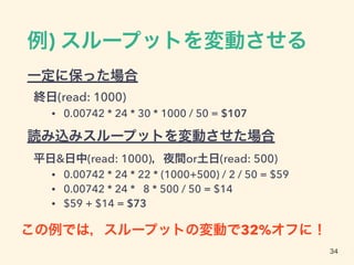 例) スループットを変動させる
一定に保った場合
終日(read: 1000)
• 0.00742 * 24 * 30 * 1000 / 50 = $107
読み込みスループットを変動させた場合
平日&日中(read: 1000)，夜間or土日(read: 500)
• 0.00742 * 24 * 22 * (1000+500) / 2 / 50 = $59
• 0.00742 * 24 * 8 * 500 / 50 = $14
• $59 + $14 = $73
34
この例では，スループットの変動で32%オフに！
 