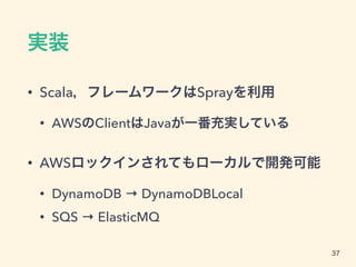 実装
• Scala，フレームワークはSprayを利用
• AWSのClientはJavaが一番充実している
• AWSロックインされてもローカルで開発可能
• DynamoDB → DynamoDBLocal
• SQS → ElasticMQ
37
 