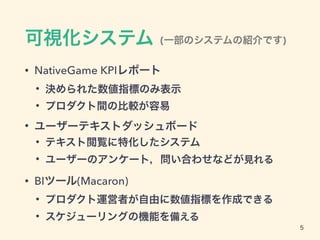 可視化システム
• NativeGame KPIレポート
• 決められた数値指標のみ表示
• プロダクト間の比較が容易
• ユーザーテキストダッシュボード
• テキスト閲覧に特化したシステム
• ユーザーのアンケート，問い合わせなどが見れる
• BIツール(Macaron)
• プロダクト運営者が自由に数値指標を作成できる
• スケジューリングの機能を備える
5
(一部のシステムの紹介です)
 