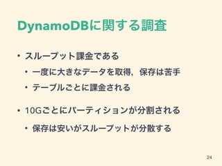 DynamoDBに関する調査
• スループット課金である
• 一度に大きなデータを取得，保存は苦手
• テーブルごとに課金される
• 10Gごとにパーティションが分割される
• 保存は安いがスループットが分散する
24
 