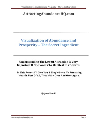 Visualization of Abundance and Prosperity – The Secret Ingredient


             AttractingAbundanceHQ.com




         Visualization of Abundance and
        Prosperity – The Secret Ingredient



        Understanding The Law Of Attraction Is Very
      Important If One Wants To Manifest His Desires.

      In This Report I’ll Give You 3 Simple Steps To Attracting
        Wealth. Best Of All, They Work Over And Over Again.




                                  By Jonathan B.




AttractingAbundanceHQ.com                                                      Page 1
 
