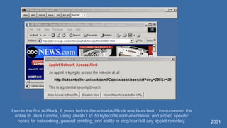 2001
I wrote the first AdBlock, 8 years before the actual AdBlock was launched. I instrumented the
entire IE Java runtime, using JikesBT to do bytecode instrumentation, and added specific
hooks for networking, general profiling, and ability to stop/start/kill any applet remotely.
 