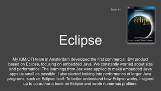 Eclipse
Book #4
My IBM/OTI team in Amsterdam developed the first commercial IBM product
based on Eclipse, focusing on embedded Java. We constantly worried about size
and performance. The learnings from Jax were applied to make embedded Java
apps as small as possible. I also started looking into performance of larger Java
programs, such as Eclipse itself. To better understand how Eclipse works, I signed
up to co-author a book on Eclipse and wrote numerous profilers.
 