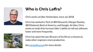 Who is Chris Laﬀra?
Chris works at Uber Amsterdam, since Jan 2018.
Chris has worked in Tech at IBM Research, Morgan Stanley,
IBM Rational, Bank of America, and Google. At Uber, Chris
works on tools that increase Uber’s ability to roll out software
faster and more frequently.
Chris has spent the last 30 years of his life on a mission to
make other engineers more productive.
See chrislaffra.com for more details.
 