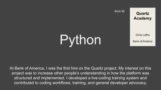 Python
Book #5
At Bank of America, I was the first hire on the Quartz project. My interest on this
project was to increase other people’s understanding in how the platform was
structured and implemented. I developed a live-coding training system and
contributed to coding workflows, training, and general developer advocacy.
Quartz
Academy
Chris Laffra
Bank of America
 