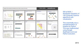 Still at BofA, I
developed repository of
>50 Computer Science
algorithms with
visualization.
This essentially was a
reimplementation of
Hotwire for Python.
This was implemented
using Google
AppEngine and cool
Python execution.
2013
 