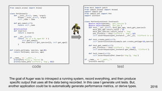 code test
2016
The goal of Auger was to introspect a running system, record everything, and then produce
specific output that uses all the data being recorded. In this case I generate unit tests. But,
another application could be to automatically generate performance metrics, or derive types.
 