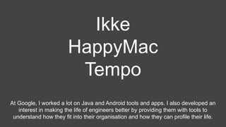 Ikke
HappyMac
Tempo
At Google, I worked a lot on Java and Android tools and apps. I also developed an
interest in making the life of engineers better by providing them with tools to
understand how they fit into their organisation and how they can profile their life.
 