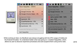 While working at Uber, my MacBook was always struggling with the CPU usage of Intellij and
the Android Emulator. To understand better what was going on, I created HappyMac, which
allows its user to discover expensive processes and auto-suspend them using some rules. 2018
 