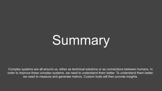 Summary
Complex systems are all around us, either as technical solutions or as connections between humans. In
order to improve these complex systems, we need to understand them better. To understand them better,
we need to measure and generate metrics. Custom tools will then provide insights.
 