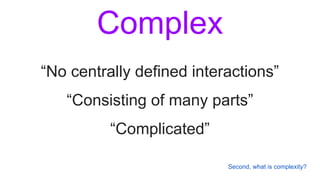 Complex
“No centrally defined interactions”
“Consisting of many parts”
“Complicated”
Second, what is complexity?
 