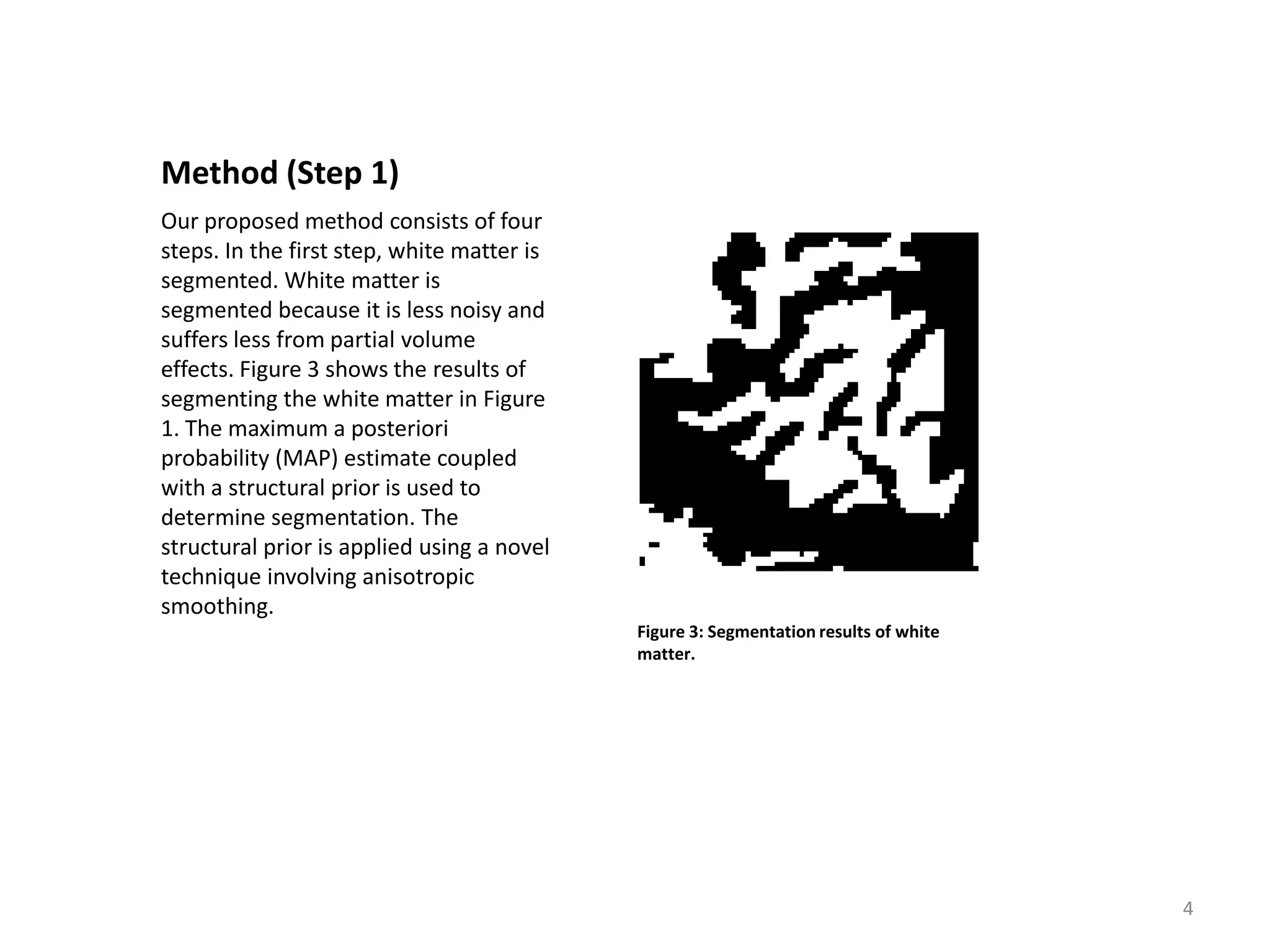 Method (Step 1)
Our proposed method consists of four
steps. In the first step, white matter is
segmented. White matter is
segmented because it is less noisy and
suffers less from partial volume
effects. Figure 3 shows the results of
segmenting the white matter in Figure
1. The maximum a posteriori
probability (MAP) estimate coupled
with a structural prior is used to
determine segmentation. The
structural prior is applied using a novel
technique involving anisotropic
smoothing.
                                            Figure 3: Segmentation results of white
                                            matter.




                                                                                      4
 