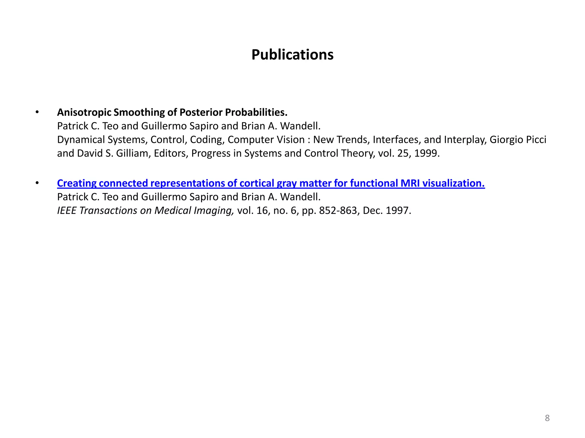 Publications


•   Anisotropic Smoothing of Posterior Probabilities.
    Patrick C. Teo and Guillermo Sapiro and Brian A. Wandell.
    Dynamical Systems, Control, Coding, Computer Vision : New Trends, Interfaces, and Interplay, Giorgio Picci
    and David S. Gilliam, Editors, Progress in Systems and Control Theory, vol. 25, 1999.

•   Creating connected representations of cortical gray matter for functional MRI visualization.
    Patrick C. Teo and Guillermo Sapiro and Brian A. Wandell.
    IEEE Transactions on Medical Imaging, vol. 16, no. 6, pp. 852-863, Dec. 1997.




                                                                                                             8
 