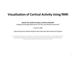 Visualization of Cortical Activity Using fMRI

                    Patrick Teo, Guillermo Sapiro, and Brian Wandell*
            Imaging Technology Department, HP Labs, and Stanford University*

                                                    Summer 1996

      Sponsored by the Hewlett Packard Labs Grassroots Basic Research Program

   Acknowledgements: Hagit Hel-Or (Stanford) for the original version of the segmentation tool. Steve Engel (Stanford) for
      the brain unfolding software. Geoff Boynton and Jon Demb (Stanford) for expertise on anatomy and f/MRI. Tom
      Malzbender (HP Labs) for discussions on graphics and visualization. Daniel Lee, Alex Drukarev, and the Grassroots
                            Research Program Committee (HP Labs) for supporting this research.




                                                                                                                             1
 