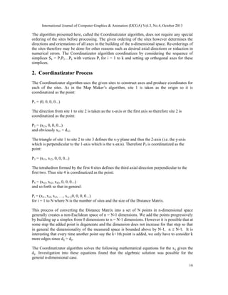 International Journal of Computer Graphics & Animation (IJCGA) Vol.3, No.4, October 2013

The algorithm presented here, called the Coordinatizator algorithm, does not require any special
ordering of the sites before processing. The given ordering of the sites however determines the
directions and orientations of all axes in the building of the n-dimensional space. Re-orderings of
the sites therefore may be done for other reasons such as desired axial directions or reduction in
numerical errors. The Coordinatizator algorithm coordinatizes by considering the sequence of
simplices Sk = P1P2…Pk with vertices Pi for i = 1 to k and setting up orthogonal axes for these
simplices.

2. Coordinatizator Process
The Coordinatizator algorithm uses the given sites to construct axes and produce coordinates for
each of the sites. As in the Map Maker’s algorithm, site 1 is taken as the origin so it is
coordinatized as the point:
P1 = (0, 0, 0, 0...)
The direction from site 1 to site 2 is taken as the x-axis or the first axis so therefore site 2 is
coordinatized as the point:
P2 = (x21, 0, 0, 0...)
and obviously x21 = d12.
The triangle of site 1 to site 2 to site 3 defines the x-y plane and thus the 2-axis (i.e. the y-axis
which is perpendicular to the 1-axis which is the x-axis). Therefore P3 is coordinatized as the
point:
P3 = (x31, x32, 0, 0, 0...)
The tetrahedron formed by the first 4 sites defines the third axial direction perpendicular to the
first two. Thus site 4 is coordinatized as the point:
P4 = (x41, x42, x43, 0, 0, 0...)
and so forth so that in general:
Pi = (xi1, xi2, xi3, …, xii-1,0, 0, 0, 0...)
for i = 1 to N where N is the number of sites and the size of the Distance Matrix.
This process of converting the Distance Matrix into a set of N points in n-dimensional space
generally creates a non-Euclidean space of n = N-1 dimensions. We add the points progressively
by building up a simplex from 0 dimensions to n = N-1 dimensions. However it is possible that at
some step the added point is degenerate and the dimension does not increase for that step so that
in general the dimensionality of the measured space is bounded above by N-1, n  N-1. It is
interesting that every time another point say the k+1th point is added, we only have to consider k
more edges since dij = dji.
The Coordinatizator algorithm solves the following mathematical equations for the xij given the
dij. Investigation into these equations found that the algebraic solution was possible for the
general n-dimensional case.
16

 