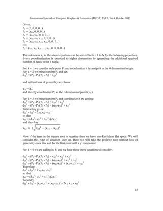 International Journal of Computer Graphics & Animation (IJCGA) Vol.3, No.4, October 2013

Given:
P1 = (0, 0, 0, 0...)
P2 = (x21, 0, 0, 0...)
P3 = (x31, x32, 0, 0, 0...)
P4 = (x41, x42, x43, 0, 0, 0...)
P5 = (x51, x52, x53, x54, 0, 0, 0...)
:::::
Pi = (xi1, xi2, xi3, …, xii-1,0, 0, 0, 0...)
The unknowns xij in the above equations can be solved for k = 1 to N by the following procedure.
Every coordinatization is extended to higher dimensions by appending the additional required
number of zeros in the n-tuple.
For k = 1 we consider only point P1 and coordinatize it by assign it to the 0 dimensional origin.
For k = 2 we bring in point P2 and get:
d122 = (P2 - P1)(P2 - P1) = x212
and without loss of generality we choose:
x21 = d12
and thereby coordinatize P2 as the 1 dimensional point (x21).
For k = 3 we bring in point P3 and coordinatize it by getting:
d132 = (P3 - P1)(P3 - P1) = x312 + x322
d232 = (P3 - P2)(P3 - P2) = (x31-x21)2 + x322
Subtracting gives:
d132 - d232 = 2x21x31 - x212
so that
x31 = (d132 - d232 + x212)/(2x21)
and therefore
√
Now if the term in the square root is negative then we have non-Euclidean flat space. We will
consider this type of situation later on. Here we will take the positive root without loss of
generality since this will be the first point with a y component.
For k = 4 we are adding in P4 and we have these three equations to consider:
d142 = (P4 - P1)(P4 - P1) = x412 + x422 + x432
d242 = (P4 - P2)(P4 - P2) = (x41-x21)2 + x422 + x432
d342 = (P4 - P3)(P4 - P3) = (x41-x31)2 + (x42-x32)2 + x432
Therefore:
d142 - d242 = 2x21x41 - x212
so that
x41 = (d142 - d242 + x212)/(2x21)
Secondly
d242 - d342 = (x41-x21)2 - (x41-x31)2 + 2x32 x42 - x322
17

 