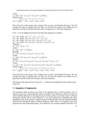 International Journal of Computer Graphics & Animation (IJCGA) Vol.3, No.4, October 2013

so that
x42 = (d242 - d342 - (x41-x21)2 + (x41-x31)2 + x322)/(2x32)
Finally we get:
√
Now if the term in the square root is negative then we have non-Euclidean flat space. We will
consider this type of situation later on. Here we will take the positive root without loss of
generality since this will be the first point with a z component (i.e. 3rd or kth component).
For k = 5 we are adding in P5 and we have these four equations to consider:
d152 = (P5 - P1)(P5 - P1) = x512 + x522 + x532 + x542
d252 = (P5 - P2)(P5 - P2) = (x51-x21)2 + x522 + x532 + x542
d352 = (P5 - P3)(P5 - P3) = (x51-x31)2 + (x52-x32)2 + x532 + x542
d452 = (P5 - P4)(P5 - P4) = (x51-x41)2 + (x52-x42)2 + (x53-x43)2 + x542
Therefore:
d152 - d252 = 2x21x51 - x212
so that
x51 = (d152 - d252 + x212)/(2x21)
Secondly
d252 - d352 = (x51-x21)2 - (x51-x31)2 + 2x32 x52 - x322
so that
x52 = (d252 - d352 - (x51-x21)2 + (x51-x31)2 + x322)/(2x32)
Thirdly
d352 - d452 = (x51-x31)2 - (x51-x41)2 + (x52-x32)2 - (x52-x42)2 + 2x43 x53 - x432
so that
x53 = (d352 - d452 - (x51-x31)2 + (x51-x41)2- (x52-x32)2 + (x52-x42)2 + x432)/(2x43)
Finally we get:
√
Now if the term in the square root is negative then we have non-Euclidean flat space. We will
consider this type of situation later on. Here we will take the positive root without loss of
generality since this will be the first point with a kth component.
This forms a clear pattern for any value of k >= 1 and hence the algorithm can be worked for any
value of N.

3. Imaginery Components
The quantities under the square root signs in the equations above could be positive, zero or
negative giving rise to three important cases to consider. If the quantity is positive we have an
extra Euclidean dimension for housing the points. If the quantity is zero then we have sufficient
dimensions already and an extra dimension is not (yet) required for embedding the points
considered so far. If the quantity is negative then the Euclidean space becomes pseudo-Euclidean
[Wik13a] like Minkowski space in Special Relativity where time is an imaginary extra axial
dimension for three-dimensional space. As in Relativity, the invariant quadratic form then is no
18

 