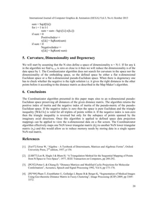 International Journal of Computer Graphics & Animation (IJCGA) Vol.3, No.4, October 2013

sum = Sq(d[l,k])
for i = 1 to l-1
sum = sum - Sq(x[l,i]-x[k,i])
if sum > 0
PositiveIndex++
x[l,k] = SqRoot(sum)
if sum < 0
NegativeIndex++
x[l,k] = SqRoot(-sum)

5. Curvature, Dimensionality and Degeneracy
We will start by assuming that the N sites define a space of dimensionality n = N-1. If for any k
in the algorithm we find xk+1k is zero or close to it then we will reduce the dimensionality n of the
data space by 1. The Coordinatizator algorithm does not search for curvature in the space nor the
dimensionality of the embedding space, so the defined space be either a flat n-dimensional
Euclidean space or a flat n-dimensional pseudo-Euclidean space. When there is degeneracy one
has to check whether the negative is the right solution i.e. it gives the right distances to the other
points before it according to the distance matrix as described in the Map Maker’s algorithm.

6. Conclusions
The Coordinatizator algorithm presented in this paper maps sites to an n-dimensional pseudoEuclidean space preserving all distances of the given distance matrix. The algorithm returns the
positive index of inertia and the negative index of inertia of the pseudo-metric of the pseudoEuclidean space. If the negative index is zero then the space is pure Euclidean and the triangle
inequality [Wik13c] is valid for all triplets of points within it. If the negative index is non-zero
then the triangle inequality is reversed but only for the subspace of points spanned by the
imaginary axial directions. Once this algorithm is applied to defined space data projection
mappings can be applied to view the n-dimensional data on a flat screen. The Coordinatizator
algorithm effectively maps one NxN lower triangular matrix (dij) to another NxN lower triangular
matrix (xij) and this would allow us to reduce memory needs by storing data in a single square
NxN real matrix.

References
[1]. [Fer57] Ferrar W, “Algebra – A Textbook of Determinants, Matrices and Algebraic Forms”, Oxford
University Press, 2nd edition, 1957, p 154.
[2]. [LSB77] Lee R, Slagle J & Blum H, “A Triangulation Method for the Sequential Mapping of Points
from N-Space to Two-Space”, 1977, IEEE Transaction on Computers, pp 288-292.
[3]. [PC92] Potter L & Chiang D, “Distance Matrices and Modified Cyclic Projections for Molecular
Conformation”, Acoustics, Speech and Signal Processing 1992, Vol 4, pp 173-176.
[4]. [PE*09] Pham T, Eisenblatter U, Golledge J, Baune B & Berger K, “Segmentation of Medical Images
Using Geo-theoretic Distance Matrix in Fuzzy Clustering”, Image Processing (ICIP) 2009, pp 33693372.
20

 
