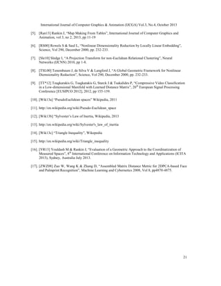 International Journal of Computer Graphics & Animation (IJCGA) Vol.3, No.4, October 2013
[5]. [Ran13] Rankin J, “Map Making From Tables”, International Journal of Computer Graphics and
Animation, vol 3, no 2, 2013, pp 11-19
[6]. [RS00] Rowels S & Saul L, “Nonlinear Dimensionality Reduction by Locally Linear Embedding”,
Science, Vol 290, December 2000, pp. 232-233.
[7]. [Sle10] Sledge I, “A Projection Transform for non-Euclidean Relational Clustering”, Neural
Networks (IJCNN) 2010, pp 1-8.
[8]. [TSL00] Tenembaum J, de Silva V & Langford J, “A Global Geometric Framework for Nonlinear
Diemsionality Reduction”, Science, Vol 290, December 2000, pp. 232-233.
[9]. [TT*12] Tzagkarakis G, Tsagkatakis G, Starck J & Tsakalides P, “Compressive Video Classification
in a Low-dimensional Manifold with Learned Distance Matrix”, 20 th European Signal Processing
Conference [EUSIPCO 2012], 2012, pp 155-159.
[10]. [Wik13a] “PseudoEuclidean spaces” Wikipedia, 2011
[11]. http://en.wikipedia.org/wiki/Pseudo-Euclidean_space
[12]. [Wik13b] “Sylvester’s Law of Inertia, Wikipedia, 2013
[13]. http://en.wikipedia.org/wiki/Sylvester's_law_of_inertia
[14]. [Wik13c] “Triangle Inequality”, Wikepedia
[15]. http://en.wikipedia.org/wiki/Triangle_inequality
[16]. [YR13] Youldash M & Rankin J, “Evaluation of a Geometric Approach to the Coordinatization of
Measured Spaces”, 8th International Conference on Information Technology and Applications (ICITA
2013), Sydney, Australia July 2013.
[17]. [ZWZ08] Zuo W, Wang K & Zhang D, “Assembled Matrix Distance Metric for 2DPCA-based Face
and Palmprint Recognition”, Machine Learning and Cybernetics 2008, Vol 8, pp4870-4875.

21

 