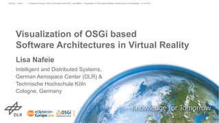 Visualization of OSGi based
Software Architectures in Virtual Reality
Lisa Nafeie
Intelligent and Distributed Systems,
German Aerospace Center (DLR) &
Technische Hochschule Köln
Cologne, Germany
> EclipseCon Europe / OSGi Community Event 2018 > Lisa Nafeie • Visualization of OSGi based Software Architectures in Virtual Reality > 23.10.2018DLR.de • Chart 1
 