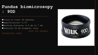 Fundus biomicrosopy
: 90D
⚫Field of view: 89 degrees
⚫Magnification: 0.76
⚫Working distance: 6.5 mm to 7 mm
⚫Features 26 mm diameter ring
Good for dynamic
fundoscopic exam
 