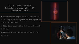 Slit Lamp Stereo
Biomicroscopy with 90
Diopter Lens
• Illumination angle coaxial system and
slit lamp viewing system as far apart to
limit reflections
• Slit lamp beam width 2-3 mm and length
5-10 mm
• Magnification can be adjusted at 10 x
or 16 x
 