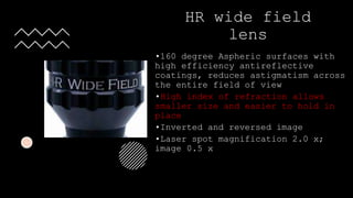 HR wide field
lens
•160 degree Aspheric surfaces with
high efficiency antireflective
coatings, reduces astigmatism across
the entire field of view
•High index of refraction allows
smaller size and easier to hold in
place
•Inverted and reversed image
•Laser spot magnification 2.0 x;
image 0.5 x
 