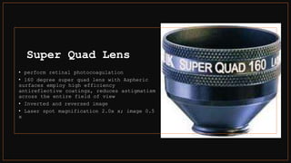 Super Quad Lens
• perform retinal photocoagulation
• 160 degree super quad lens with Aspheric
surfaces employ high efficiency
antireflective coatings, reduces astigmatism
across the entire field of view
• Inverted and reversed image
• Laser spot magnification 2.0x x; image 0.5
x
 