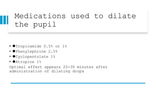 Medications used to dilate
the pupil
• ⚫Tropicamide 0.5% or 1%
• ⚫Phenylephrine 2.5%
• ⚫Cyclopentolate 1%
• ⚫Atropine 1%
Optimal effect appears 25-30 minutes after
administration of dilating drops
 