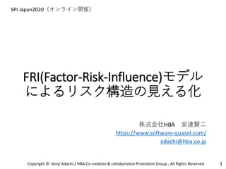 FRI(Factor-Risk-Influence)モデル
によるリスク構造の見える化
1Copyright © Kenji Adachi / HBA Co-creation & collaboration Promotion Group , All Rights Reserved
SPI Japan2020（オンライン開催）
株式会社HBA 安達賢二
https://www.software-quasol.com/
adachi@hba.co.jp
 