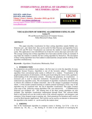 International Journal of Graphics andJOURNAL OF GRAPHICS AND ISSN
          INTERNATIONAL Multimedia (IJGM), ISSN 0976 – 6448(Print),
0976 – 6456(Online) Volume 3, Issue 1, January-December (2012), © IAEME
                                MULTIMEDIA (IJGM)

ISSN 0976 - 6448 (Print)
ISSN 0976 -6456 (Online)                                                      IJGM
Volume 3, Issue 1, January - December (2012), pp. 01-14
© IAEME: www.iaeme.com/ijgm.asp
Journal Impact Factor (2012): 1.1680 (Calculated by GISI)
                                                                          ©IAEME
www.jifactor.com



     VISUALIZATION OF SORTING ALGORITHMS USING FLASH
                                       Asokan M
                     PG and Research department of Computer Science,
                             Nehru Memorial College, India

ABSTRACT

        This paper describes visualization for three sorting algorithms namely Bubble sort,
Selection sort , and Quick Sort they can be useful for Data Structure and algorithm Course
at both UG and PG level. Visualization can motivate the student to learn and understand
easily. This application is run with different set of data for various data types and works well.
The average running time of these algorithms have been taken and the results are included. It
may helps the students to identify the best sorting algorithm by themselves. The description
of these sorting algorithms have been added to understand the concept and the working of the
algorithm simultaneously.

Keywords – Algorithms ,Visualization, Multimedia, Flash

    1. INTRODUCTION
To computerize any problem in any subject , the first step is to write the algorithm. In many
Computer Science Courses, Algorithm is one of the favourite subject . Understanding
algorithm from conventional print media is difficult for a student. Visualization is the
graphical presentation of information, with the goal of providing the viewer with a qualitative
understanding of the information contents . Nowadays the popularity of visualization is
increased and is used in education institutions. Visualization may help the student to
understand any algorithm easily .The development of algorithm visualization should be able
to observe the condition of student concerned , due to the changes in paradigm of learning
which is from teacher-centered learning to student-centered learning[1]. Every step of the
algorithm may be visualized with the aid of algorithm visualization. This paper visualize
some steps of the following sorting algorithms with user interactivity.      (i) Bubblesort(ii)
Selection sort (iii)Quick sort . The running time of the three sorting algorithms are also
included. The algorithm visualization implemented through Flash. The software Adobe
flash is well known all over the world to most of the software engineers, web designers, and
animators. It has frequent usage in gaming, ads , flash animations for broadcast and is used as
a tool for Rich Internet Applications. This tool-kit can be used by an educator to demonstrate
the algorithm to the student or can be used by the student alone.

   2. SORTING
One of the fundamental algorithm in computer science is Sorting . Let X be a list of n
elements say X1, X2, ....... Xn. Sorting of X refers to the operation of rearranging the

                                               1
 