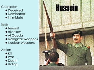 Character
  •Deceived               Hussein
  •Dominated
  •Intimidate

Tools
  •  Terrorist
  •  Hijackers
  •  Al Qaeda
  •  Biological Weapons
  •  Nuclear Weapons

Action
  • Kill
  • War
  • Death
  • Hiding
 