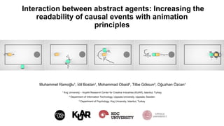 Interaction between abstract agents: Increasing the
readability of causal events with animation
principles
Muhammet Ramoğlu¹, İdil Bostan¹, Mohammad Obaid², Tilbe Göksun³, Oğuzhan Özcan¹
¹ Koç University – Arçelik Research Center for Creative Industries (KUAR), Istanbul, Turkey
² Department of Information Technology, Uppsala University, Uppsala, Sweden
³ Department of Psychology, Koç University, Istanbul, Turkey
 