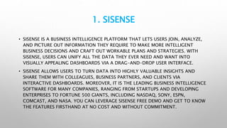 1. SISENSE
• SISENSE IS A BUSINESS INTELLIGENCE PLATFORM THAT LETS USERS JOIN, ANALYZE,
AND PICTURE OUT INFORMATION THEY REQUIRE TO MAKE MORE INTELLIGENT
BUSINESS DECISIONS AND CRAFT OUT WORKABLE PLANS AND STRATEGIES. WITH
SISENSE, USERS CAN UNIFY ALL THE DATA THEY EVER NEED AND WANT INTO
VISUALLY APPEALING DASHBOARDS VIA A DRAG-AND-DROP USER INTERFACE.
• SISENSE ALLOWS USERS TO TURN DATA INTO HIGHLY VALUABLE INSIGHTS AND
SHARE THEM WITH COLLEAGUES, BUSINESS PARTNERS, AND CLIENTS VIA
INTERACTIVE DASHBOARDS. MOREOVER, IT IS THE LEADING BUSINESS INTELLIGENCE
SOFTWARE FOR MANY COMPANIES, RANGING FROM STARTUPS AND DEVELOPING
ENTERPRISES TO FORTUNE 500 GIANTS, INCLUDING NASDAQ, SONY, ESPN,
COMCAST, AND NASA. YOU CAN LEVERAGE SISENSE FREE DEMO AND GET TO KNOW
THE FEATURES FIRSTHAND AT NO COST AND WITHOUT COMMITMENT.
 
