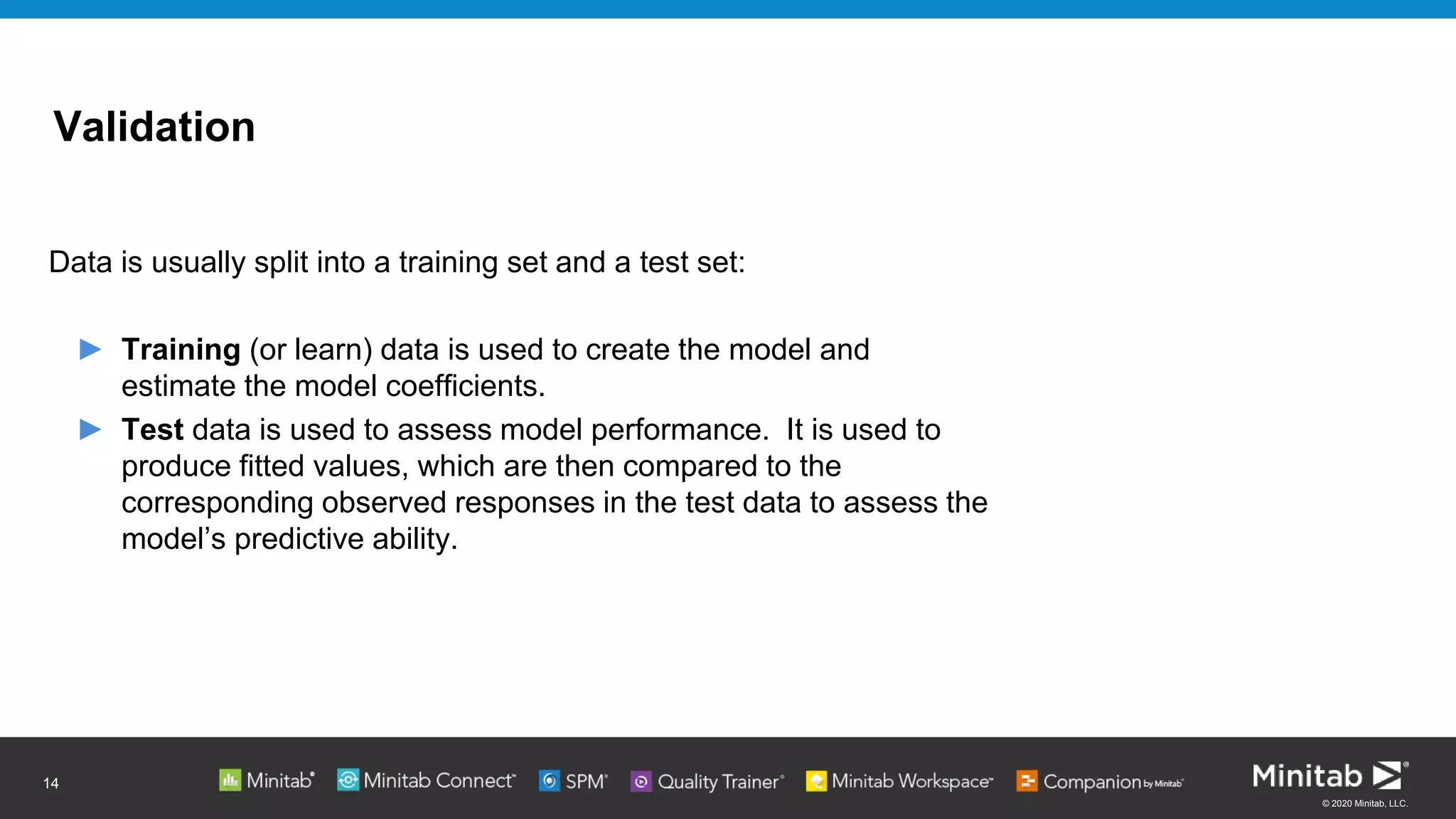 © 2020 Minitab, LLC.
Validation
Data is usually split into a training set and a test set:
► Training (or learn) data is used to create the model and
estimate the model coefficients.
► Test data is used to assess model performance. It is used to
produce fitted values, which are then compared to the
corresponding observed responses in the test data to assess the
model’s predictive ability.
14
 