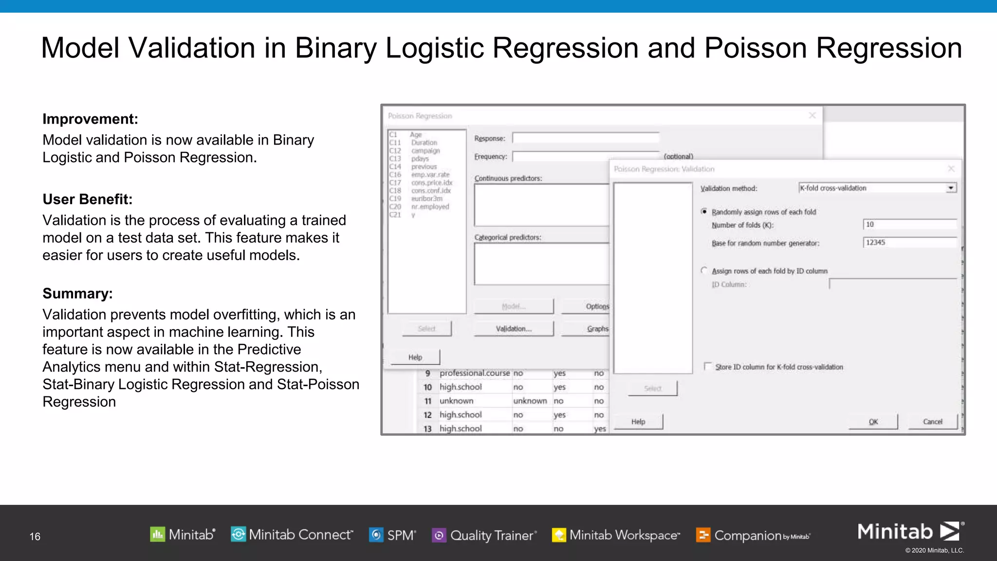 © 2020 Minitab, LLC.
Model Validation in Binary Logistic Regression and Poisson Regression
Improvement:
Model validation is now available in Binary
Logistic and Poisson Regression.
User Benefit:
Validation is the process of evaluating a trained
model on a test data set. This feature makes it
easier for users to create useful models.
Summary:
Validation prevents model overfitting, which is an
important aspect in machine learning. This
feature is now available in the Predictive
Analytics menu and within Stat-Regression,
Stat-Binary Logistic Regression and Stat-Poisson
Regression
16
 