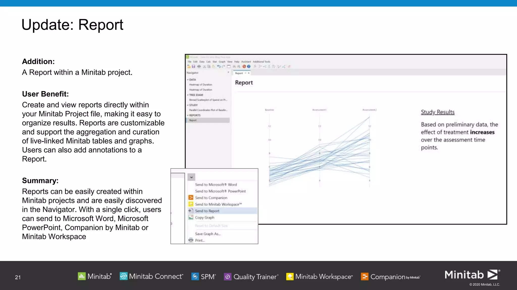 © 2020 Minitab, LLC.
Update: Report
21
Addition:
A Report within a Minitab project.
User Benefit:
Create and view reports directly within
your Minitab Project file, making it easy to
organize results. Reports are customizable
and support the aggregation and curation
of live-linked Minitab tables and graphs.
Users can also add annotations to a
Report.
Summary:
Reports can be easily created within
Minitab projects and are easily discovered
in the Navigator. With a single click, users
can send to Microsoft Word, Microsoft
PowerPoint, Companion by Minitab or
Minitab Workspace
 