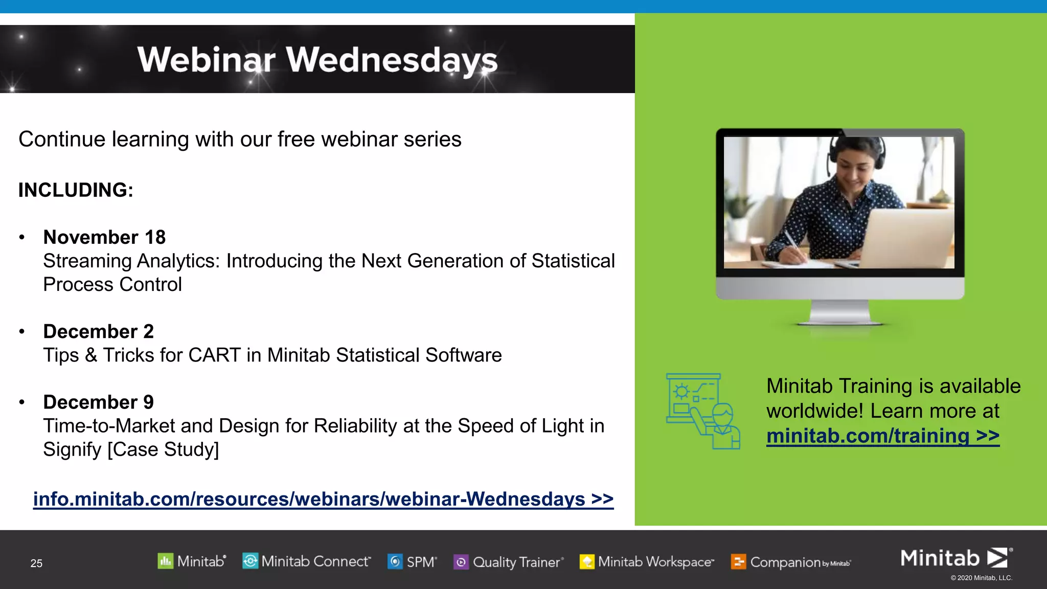 © 2020 Minitab, LLC.
Continue learning with our free webinar series
INCLUDING:
• November 18
Streaming Analytics: Introducing the Next Generation of Statistical
Process Control
• December 2
Tips & Tricks for CART in Minitab Statistical Software
• December 9
Time-to-Market and Design for Reliability at the Speed of Light in
Signify [Case Study]
info.minitab.com/resources/webinars/webinar-Wednesdays >>
Minitab Training is available
worldwide! Learn more at
minitab.com/training >>
25
 