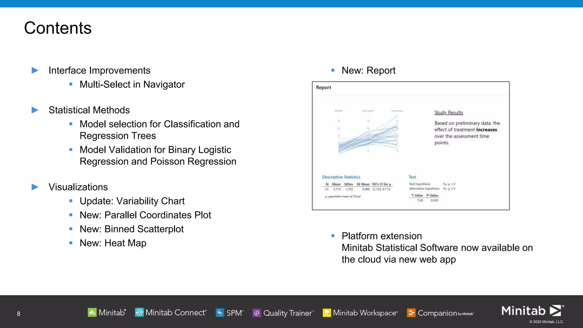 © 2020 Minitab, LLC.
 New: Report
 Platform extension
Minitab Statistical Software now available on
the cloud via new web app
Contents
► Interface Improvements
 Multi-Select in Navigator
► Statistical Methods
 Model selection for Classification and
Regression Trees
 Model Validation for Binary Logistic
Regression and Poisson Regression
► Visualizations
 Update: Variability Chart
 New: Parallel Coordinates Plot
 New: Binned Scatterplot
 New: Heat Map
8
 